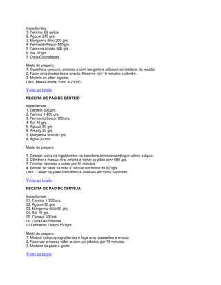 Ingredientes:
1. Farinha. 02 quilos
2. Açúcar 250 grs.
3. Margarina Bolo 200 grs.
4. Fermento fresco 150 grs.
5. Cenoura cozida 800 grs.
6. Sal 20 grs.
7. Ovos 03 unidades
Modo de preparo:
1. Cozinhe a cenoura, amasse-a com um garfo e adicione ao restante da receita.
2. Fazer uma massa lisa e enxuta. Reserve por 10 minutos e cilindre.
3. Modele os pães a gosto.
OBS. Massa direta, forno a 200ºC.

Volta ao inicio
RECEITA DE PÃO DE CENTEIO
Ingredientes:
1. Centeio 600 grs.
2. Farinha 1.400 grs.
3. Fermento fresco 150 grs.
4. Sal 40 grs.
5. Açúcar 80 grs.
6. Arkady 20 grs.
7. Margarina Bolo 80 grs.
8. Água 300 ml
Modo de preparo:
1. Colocar todos os ingredientes na batedeira acrescentando por ultimo a água.
2. Cilindrar a massa, tirar embira e cortar os pães com 600 grs.
3. Colocar na mesa e cobrir por 10 minutos.
4. Enrolar os pães na mão e colocar em forma de 500grs.
OBS.: Deixar os pães crescerem e assa-los em forno vaporado.

Volta ao inicio
RECEITA DE PÃO DE CERVEJA
Ingredientes:
01. Farinha 1.300 grs.
02. Açúcar 50 grs.
03. Margarina Bolo 50 grs.
04. Sal 10 grs.
05. Cerveja 500 ml
06. Ovos 04 unidades
07.Fermento Fresco 150 grs.
Modo de preparo:
1. Misture todos os ingredientes e faça uma massa lisa e enxuta.
2. Reservar a massa cobri-la com um plástico por 15 minutos.
3. Modelar os pães a gosto.

Volta ao inicio

 