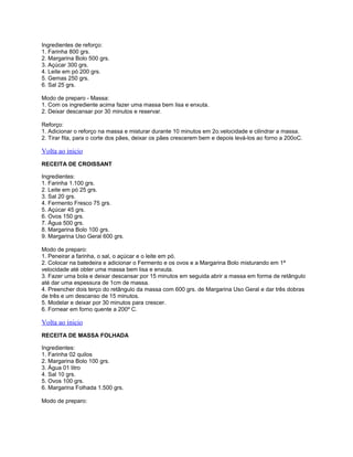 Ingredientes de reforço:
1. Farinha 800 grs.
2. Margarina Bolo 500 grs.
3. Açúcar 300 grs.
4. Leite em pó 200 grs.
5. Gemas 250 grs.
6. Sal 25 grs.
Modo de preparo - Massa:
1. Com os ingrediente acima fazer uma massa bem lisa e enxuta.
2. Deixar descansar por 30 minutos e reservar.
Reforço:
1. Adicionar o reforço na massa e misturar durante 10 minutos em 2o.velocidade e cilindrar a massa.
2. Tirar fita, para o corte dos pães, deixar os pães crescerem bem e depois levá-los ao forno a 200oC.

Volta ao inicio
RECEITA DE CROISSANT
Ingredientes:
1. Farinha 1.100 grs.
2. Leite em pó 25 grs.
3. Sal 20 grs.
4. Fermento Fresco 75 grs.
5. Açúcar 45 grs.
6. Ovos 150 grs.
7. Água 500 grs.
8. Margarina Bolo 100 grs.
9. Margarina Uso Geral 600 grs.
Modo de preparo:
1. Peneirar a farinha, o sal, o açúcar e o leite em pó.
2. Colocar na batedeira e adicionar o Fermento e os ovos e a Margarina Bolo misturando em 1ª
velocidade até obter uma massa bem lisa e enxuta.
3. Fazer uma bola e deixar descansar por 15 minutos em seguida abrir a massa em forma de retângulo
até dar uma espessura de 1cm de massa.
4. Preencher dois terço do retângulo da massa com 600 grs. de Margarina Uso Geral e dar três dobras
de três e um descanso de 15 minutos.
5. Modelar e deixar por 30 minutos para crescer.
6. Fornear em forno quente a 200º C.

Volta ao inicio
RECEITA DE MASSA FOLHADA
Ingredientes:
1. Farinha 02 quilos
2. Margarina Bolo 100 grs.
3. Água 01 litro
4. Sal 10 grs.
5. Ovos 100 grs.
6. Margarina Folhada 1.500 grs.
Modo de preparo:

 