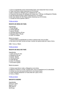 1. Com os ingredientes acima mencionados fazer uma massa bem lisa e enxuta.
2. Fazer uma bola e deixar descansar por 20 minutos
3. Abrir a massa em retângulo com a espessura de 1 cm
4. Preencher dois terços do retângulo da massa com 1.500 grs. de Margarina Folhada.
5. Dar três dobras de três e deixar descansar por 10 minutos.
6. Dar duas dobras de três finais e deixar descansar por 20 minutos.
7. Fornear em forno quente a 200º C.

Volta ao inicio
RECEITA DE BROA DE FUBÁ.
Ingredientes:
1. Fubá 500 grs.
2. Farinha 500 grs.
3. Açúcar 500 grs.
4. Fermento Químico 50 grs.
5. Margarina Bolo 100 grs.
6. Ovos 15 unidade
Modo de preparo:
1. Colocar todos os ingredientes na mesa e misturar tudo com as mãos.
2. Dar ponto com leite; enrole as broas, e pintar com gema antes de ir para o forno.
OBS.: Forno a 180oC.

Volta ao inicio
RECEITA DE BOLO DE FUBÁ
Ingredientes:
1. Leite comum 01 Litro
2. Margarina 400 grs.
3. Açúcar 150 grs.
4. Farinha 400 grs.
5. Fubá 200 grs.
6. Ovos 15 unidades
7. Erva doce a gosto
Modo de preparo:
1. Colocar para ferver o leite, a Margarina e erva doce.
2. Misturar a farinha e o Fubá, cozinhar bem, levar na batedeira em 2o.velocidade.
3. Colocar os ovos aos poucos até formar uma massa macia.
4. Fazer bolinhas passando no Fubá antes de ir para o forno.
5. Forno a 180oC..

Volta ao inicio
BISCOITO CASEIRO
Ingredientes:
Fécula 01 Quilo
Água 01 Litro
Óleo 500 ml
Sal 50 grs.

 