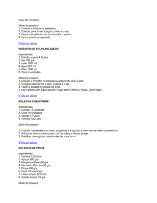 Ovos 30 unidades
Modo de preparo:
1. Colocar a Fécula na batedeira.
2. Colocar para ferver a água, o óleo e o sal.
3. Fazer o escaldo e com os ovos dar o ponto.
4. Forno quente e vaporado.

Volta ao inicio
BISCOITO DE POLVILHO AZEDO
Ingredientes:
1. Polvilho azedo 4 Quilos
2. Sal 100 grs.
3. Leite 1000 ml
4. Água 500 ml
5. Óleo 1500 ml
6. Ovos 4 unidades
Modo de preparo:
1. Colocar o Polvilho na batedeira juntamente com o leite.
2. Coloque para ferver o óleo, a água e o sal.
3. Fazer o escaldo e colocar os ovos.
4. Dar o ponto com água natural. Assar com o forno a 190oC. Sem vapor

Volta ao inicio
BOLACHA CHAMPANHE
Ingredientes:
1. Gemas 15 unidades
2. Ovos 10 unidades
3. Açúcar 01 Quilo.
4. Farinha 1200 grs.
Modo de preparo:
1. Colocar na batedeira os ovos, as gemas e o açúcar e bater até se obter consistência.
2. Adicionar farinha misturando com as mãos e depois pingar.
3. Polvilhar com açúcar cristal antes de ir ao forno.

Volta ao inicio
BOLACHA DE PINGA
Ingredientes:
1. Farinha 03 Quilos
2. Açúcar 800 grs.
3. Margarina Bolo 500 grs.
4. Fermento Químico 50 grs.
5. Pinga 400 grs.
6. Ovos 10 unidades
7. Leite comum 1200 ml
8. Canela em pó 10 grs.
Modo de preparo:

 