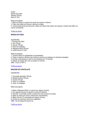 Calda:
Açúcar 02 quilos
Glicose 700 grs.
Água 01 litro
Modo de preparo:
1. Bata as claras e o açúcar em ponto de suspiro e reserve:
2. Faça uma calda com açúcar, glicose e a água.
3. Vá acondicionando aos poucos a calda na mistura das claras com açúcar e misture até obter um
creme consistente.

Volta ao inicio
MASSA DE PIZZA
Ingredientes:
1. Farinha 05 quilos
2. Sal 100 grs.
3. Açúcar 100 grs.
4. Ovos 05 unidades
5. Margarina Bolo 200 grs.
6. Leite Comum 01 litro
Modo de preparo:
1. Colocar todos os ingredientes na massadeira
2. Fazer a massa e cilindrar tirar embira e corta-la em pedaços no tamanho desejado.
3. Enrolar cada pedaço e cobri-lo com plástico por 10 minutos
4. Esticar as pizzas com rolo ou passar no cilindro.
OBS.: Forno a 190º C.

Volta ao inicio
MOUSSE DE CHOCOLATE
Ingredientes:
1. Chocolate derretido 700 grs.
2. Margarina Bolo 400 grs.
3. Açúcar 150 grs.
4. Clara 15 unidades
5. Ovos 10 unidades
Modo de preparo:
1. Bater a Margarina Bolo e o açúcar por alguns minutos.
2. Em seguida colocar as gemas e continuar batendo.
3. Derreter o chocolate a parte e adiciona-lo aos poucos na massa.
4. Bater as claras em neve e mistura-las naturalmente.
5. Bater tudo em 2ª velocidade por alguns minutos.
6. Encher os copinhos e leve-os a geladeira.
OBS.: No dia seguinte decore-os.

Volta ao inicio

 