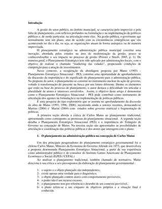 Introdução
A gestão do setor público, no âmbito municipal, se caracteriza pelo improviso e pela
falta de planejamento, com reflexos profundos na formulação e na implementação de políticas
públicas e, de modo particular, na articulação entre elas. Na gestão pública, o governante age
normalmente sem um plano, atua de acordo com as circunstâncias emergências que vão
acontecendo no dia a dia, ou seja, as organizações atuam de forma anárquica ou de maneira
improvisada.
O planejamento estratégico na administração pública municipal constitui uma
inovação, abordada pelos estudos na área de modernização da gestão, pouco se
conhecendosobre o seu impacto no processo de gestão (Poister e Streib, 2005, p. 1). De
maneira geral, o Planejamento Estratégico tem sido aplicado por administrações locais, com o
objetivo de realizar o chamado “marketing das cidades”, propiciando condições de
competição para a atração de investimentos.
Nesse contexto, a recuperação da abordagem proposta por Matus (1993) Planejamento Estratégico Situacional - PES, constitui uma oportunidade de aprofundamento
da discussão da importância e do significado do planejamento para a administração pública.
Na proposta do autor, o planejamento se constitui no instrumento nuclear da ação de governo,
voltado à transformação do presente na busca por um futuro diferente. Dentre os elementos
que estão na base do processo de planejamento, o autor destaca a dificuldade em articular a
pluralidade de atores e interesses envolvidos. Assim, o objetivo deste artigo é demonstrar
como o Planejamento Estratégico Situacional – PES pode contribuir como instrumento de
articulação dos agentes na formulação e na implementação de políticas públicas.
É uma pesquisa do tipo exploratório que se assenta no aprofundamento da discussão
da obra de Matus (1993, 1996, 2000), recorrendo ainda a autores recentes, destacando-se
Martins (2004) e Marini (2004) com estudos sobre governo matricial e fragmentação de
políticas.
A primeira seção aborda a critica de Carlos Matus ao planejamento tradicional,
apresentando como contraponto as premissas do planejamento situacional. A segunda seção
detalha o Planejamento Estratégico Situacional (PES) e a importância do Triângulo de
Governo na concepção de Matus. Na terceira seção são apresentados as possibilidades de
articulação e coordenação das políticas públicas e dos atores que interagem com o plano.
1. O planejamento na administração pública na concepção de Carlos Matus
Um dos principais pesquisadores do planejamento estratégico governamental foi o
chileno Carlos Matus, Ministro da Economia do Governo Allende em 1973, que desenvolveu
a proposta denominada Planejamento Estratégico Situacional, a partir de sua experiência
como administrador público e de consultor do Instituto Latino Americano de Planejamento
Econômico e Social (ILPES / CEPAL)
Ao analisar o planejamento tradicional, também chamado de normativo, Matus
direciona à sua crítica a seis pressupostos da elaboração do planejamento governamental :
123456-

o sujeito e o objeto planejado são independentes;
existe apenas uma verdade para o diagnóstico;
o objeto planejado contém atores com comportamento previsíveis;
o poder não é um recurso escasso;
o planejamento tem por referência o desenho de um contexto previsível;
o plano refere-se a um conjunto de objetivos próprios e a situação final é
conhecida.

 
