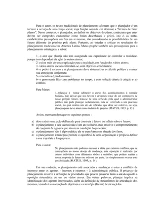 Para o autor, os textos tradicionais de planejamento afirmam que o planejador é um
técnico a serviço de uma força social, cuja função consiste em dominar a “técnica de fazer
planos”. Nesse contexto, o planejador, ao definir os objetivos do plano, conjectura que estes
devem ser cumpridos exatamente como foram desenhados a priori, isto é, as metas
estabelecidas pressupõem um fim em si mesmo, não considerando as possibilidades de um
futuro diferente do previsto pelo plano. Portanto, ao estudar e criticar os resultados do
planejamento tradicional na America Latina, Matus propõe também seis pressupostos para o
planejamento estratégico, a saber:
1- o ator que planeja não tem assegurada sua capacidade de controlar a realidade,
porque isso dependerá da ação de outros atores;
2- existe mais de uma explicação para a realidade, em função dos vários atores;
3- vários atores sociais enfrentam-se, com objetivos conflitantes;
4- o poder é escasso e o planejamento deve sistematizar o cálculo político e centrar
sua atenção na conjuntura;
5- a incerteza é predominante;
6- o governante lida com problemas no tempo, e com solução aberta à criação e ao
conflito.
Para Matus:
(...)planejar é tentar submeter o curso dos acontecimentos à vontade
humana, não deixar que nos levem e devemos tratar de ser condutores de
nosso próprio futuro, trata-se de uma reflexão pela qual o administrador
público não pode planejar isoladamente, esta se referindo a um processo
social, no qual realiza um ato de reflexão, que deve ser coletivo, ou seja,
planeja quem deve atuar como indutor do projeto. (MATUS, 1993, p. 13 )

Assim, merecem destaque os seguintes pontos :
a) deve existir uma ação deliberada para construir o futuro ou influir sobre o futuro;
b) o planejamento e seu sucesso não é um ato solitário, mas envolve o comprometimento
do conjunto de agentes que atuam na condução do processo;
c) o planejamento não é algo estático, ele se transforma em virtude dos fatos;
d) o planejamento estratégico permite o equilíbrio de uma organização e propicia definir
a sua trajetória a longo prazo.
Para o autor:
No planejamento não podemos recusar a idéia que existem conflitos, que se
contrapõem ao nosso desejo de mudança, esta oposição é realizada por
outros indivíduos com diferentes visões e opiniões, que podem aceitar a
nossa proposta de futuro no todo ou em parte, ou simplesmente recusar esta
possibilidade.(MATUS, 1993, p. 14).

Em sua essência, o planejamento está associado a mudanças e estas a conflitos de
interesse entre os agentes – internos e externos – à administração pública. O processo de
planejamento envolve a definição de prioridades que podem provocar tanto a adesão quanto a
oposição sistemática de um ou vários atores. Em outras palavras, planejar implica na
identificação dos agentes interessados, além da definição de mecanismos de articulação dos
mesmos, visando à consecução de objetivos e a estratégia (forma) de alcançá-los.

 