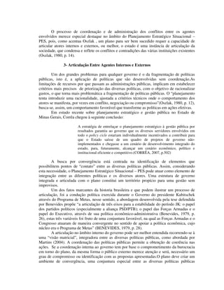 O processo de coordenação e de administração dos conflitos entre os agentes
envolvidos merece especial destaque no âmbito do Planejamento Estratégico Situacional –
PES, pois, como acentua Oszlak , um plano para ser bem sucedido requer a capacidade de
articular atores internos e externos, ou melhor, o estado é uma instância de articulação da
sociedade, que condensa e reflete os conflitos e contradições das várias instituições existentes
(Oszlak, 1980, p. 14).
3- Articulação Entre Agentes Internos e Externos
Um dos grandes problemas para qualquer governo é o da fragmentação de políticas
públicas, isto é, a aplicação de políticas que são desenvolvidas sem coordenação.As
limitações de recursos por que passam as administrações públicas, implicam em estabelecer
critérios mais precisos de priorização das diversas políticas, com o objetivo de racionalizar
gastos, o que torna mais problemática a fragmentação de políticas públicas. O “planejamento
tenta introduzir uma racionalidade, ajustada a critérios técnicos onde o comportamento dos
atores se manifesta, por vezes em conflito, negociação ou compromisso”(Oszlak, 1980, p. 12),
busca-se, assim, um comportamento favorável que transforme as políticas em ações efetivas.
Em estudo recente sobre planejamento estratégico e gestão pública no Estado de
Minas Gerais, Corrêa chegou à seguinte conclusão:
A estratégia de entrelaçar o planejamento estratégico à gestão pública por
resultados garantiu ao governo que os diversos servidores envolvidos em
todo o policy cicle estariam individualmente incentivados a contribuir para
que o Estado saísse de um quadro de projetos de governo nãoimplementados e chegasse a um cenário de desenvolvimento integrado do
estado, para, futuramente, alcançar um cenário econômico, político e
institucional eficiente e competitivo.(CORRÊA, 2007, p.502)

A busca por convergência está centrada na identificação de elementos que
possibilitem pontos de “contato” entre as diversas políticas públicas. Assim, considerando
esta necessidade, o Planejamento Estratégico Situacional – PES pode atuar como elemento de
integração entre as diferentes políticas e os diversos atores. Uma estrutura de governo
integrada e articulada com o plano constitui um território propício para uma gestão sem
improvisos.
Um dos fatos marcantes da historia brasileira e que podem ilustrar um processo de
articulação, foi a condução política exercida durante o Governo do presidente Kubitschek
através do Programa de Metas, nesse sentido, a abordagem desenvolvida pela tese defendida
por Benevides propõe “a articulação de três eixos para a estabilidade do período JK: o papel
dos partidos políticos (especialmente a aliança PSD/PTB); o papel das Forças Armadas e o
papel do Executivo, através de sua política econômico-administrativa (Benevides, 1979, p.
26), estas três variáveis foi fruto de uma conjuntura favorável, na qual as Forças Armadas e o
Congresso atuaram de maneira convergente no sentido de apoiar a política econômica, cujo
núcleo era o Programa de Metas” (BENEVIDES, 1979, p. 28).
A articulação no âmbito interno do governo pode ser melhor entendida recorrendo-se à
uma “visão matricial”, integradora entre as diversas políticas públicas, como abordada por
Martins (2004). A coordenação das políticas públicas permite a obtenção de coerência nas
ações. Se a coordenação interna ao governo tem por base o comprometimento da burocracia
em torno do plano, da mesma forma o público externo merece atenção e será, necessário um
grau de compromisso ou identificação com as propostas apresentadas.O plano deve criar um
ambiente de convergência, uma conjuntura especial entre as diversas políticas públicas

 