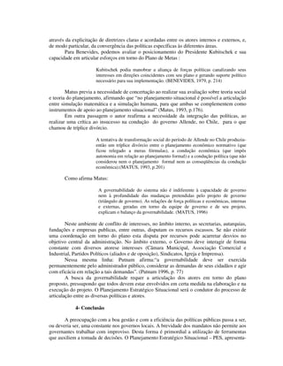 através da explicitação de diretrizes claras e acordadas entre os atores internos e externos, e,
de modo particular, da convergência das políticas específicas às diferentes áreas.
Para Benevides, podemos avaliar o posicionamento do Presidente Kubitschek e sua
capacidade em articular esforços em torno do Plano de Metas :
Kubitschek podia manobrar a aliança de forças políticas canalizando seus
interesses em direções coincidentes com seu plano e gerando suporte político
necessário para sua implementação. (BENEVIDES, 1979, p. 214)

Matus previa a necessidade de concertação ao realizar sua avaliação sobre teoria social
e teoria do planejamento, afirmando que “no planejamento situacional é possível a articulação
entre simulação matemática e a simulação humana, para que ambas se complementem como
instrumentos de apoio ao planejamento situacional” (Matus, 1993, p.176).
Em outra passagem o autor reafirma a necessidade da integração das políticas, ao
realizar uma crítica ao insucesso na condução do governo Allende, no Chile, para o que
chamou de tríplice divórcio.
A tentativa de transformação social do período de Allende no Chile produziuentão um tríplice divórcio entre o planejamento econômico normativo (que
ficou relegado a meras fórmulas), a condução econômica (que impôs
autonomia em relação ao planejamento formal) e a condução política (que não
considerou nem o planejamento formal nem as conseqüências da condução
econômica).(MATUS, 1993, p.201)

Como afirma Matus:
A governabilidade do sistema não é indiferente à capacidade de governo
nem à profundidade das mudanças pretendidas pelo projeto de governo
(triângulo de governo). As relações de força políticas e econômicas, internas
e externas, geradas em torno da equipe de governo e de seu projeto,
explicam o balanço da governabilidade. (MATUS, 1996)

Neste ambiente de conflito de interesses, no âmbito interno, as secretarias, autarquias,
fundações e empresas publicas, entre outras, disputam os recursos escassos. Se não existir
uma coordenação em torno do plano esta disputa por recursos pode acarretar desvios no
objetivo central da administração. No âmbito externo, o Governo deve interagir de forma
constante com diversos atorese interesses (Câmara Municipal, Associação Comercial e
Industrial, Partidos Políticos (aliados e de oposição), Sindicatos, Igreja e Imprensa).
Nessa mesma linha: Putnam afirma:“a governabilidade deve ser exercida
permanentemente pelo administrador público, considerar as demandas de seus cidadãos e agir
com eficácia em relação a tais demandas”. (Putnam 1996, p. 77)
A busca da governabilidade requer a articulação dos atores em torno do plano
proposto, pressupondo que todos devem estar envolvidos em certa medida na elaboração e na
execução do projeto. O Planejamento Estratégico Situacional será o condutor do processo de
articulação entre as diversas políticas e atores.
4- Conclusão
A preocupação com a boa gestão e com a eficiência das políticas públicas passa a ser,
ou deveria ser, uma constante nos governos locais. A brevidade dos mandatos não permite aos
governantes trabalhar com improviso. Desta forma é primordial a utilização de ferramentas
que auxiliem a tomada de decisões. O Planejamento Estratégico Situacional – PES, apresenta-

 