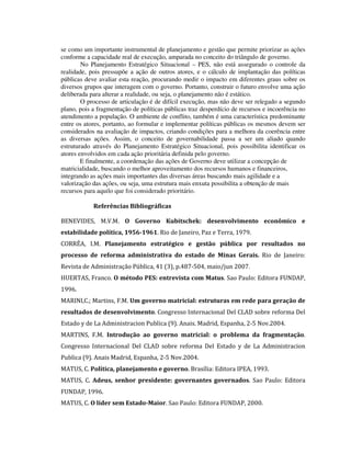 se como um importante instrumental de planejamento e gestão que permite priorizar as ações
conforme a capacidade real de execução, amparada no conceito do triângulo de governo.
No Planejamento Estratégico Situacional – PES, não está assegurado o controle da
realidade, pois pressupõe a ação de outros atores, e o cálculo de implantação das políticas
públicas deve avaliar esta reação, procurando medir o impacto em diferentes graus sobre os
diversos grupos que interagem com o governo. Portanto, construir o futuro envolve uma ação
deliberada para alterar a realidade, ou seja, o planejamento não é estático.
O processo de articulação é de difícil execução, mas não deve ser relegado a segundo
plano, pois a fragmentação de políticas públicas traz desperdício de recursos e incoerência no
atendimento a população. O ambiente de conflito, também é uma característica predominante
entre os atores, portanto, ao formular e implementar políticas públicas os mesmos devem ser
considerados na avaliação de impactos, criando condições para a melhora da coerência entre
as diversas ações. Assim, o conceito de governabilidade passa a ser um aliado quando
estruturado através do Planejamento Estratégico Situacional, pois possibilita identificar os
atores envolvidos em cada ação prioritária definida pelo governo.
E finalmente, a coordenação das ações de Governo deve utilizar a concepção de
matricialidade, buscando o melhor aproveitamento dos recursos humanos e financeiros,
integrando as ações mais importantes das diversas áreas buscando mais agilidade e a
valorização das ações, ou seja, uma estrutura mais enxuta possibilita a obtenção de mais
recursos para aquilo que foi considerado prioritário.
Referências Bibliográficas
BENEVIDES, M.V.M. O Governo Kubitschek: desenvolvimento econômico e
estabilidade política, 1956-1961. Rio de Janeiro, Paz e Terra, 1979.
CORRÊA, I.M. Planejamento estratégico e gestão pública por resultados no
processo de reforma administrativa do estado de Minas Gerais. Rio de Janeiro:
Revista de Administração Pública, 41 (3), p.487-504, maio/jun 2007.
HUERTAS, Franco. O método PES: entrevista com Matus. Sao Paulo: Editora FUNDAP,
1996.
MARINI,C.; Martins, F.M. Um governo matricial: estruturas em rede para geração de
resultados de desenvolvimento. Congresso Internacional Del CLAD sobre reforma Del
Estado y de La Administracion Publica (9). Anais. Madrid, Espanha, 2-5 Nov.2004.
MARTINS, F.M. Introdução ao governo matricial: o problema da fragmentação.
Congresso Internacional Del CLAD sobre reforma Del Estado y de La Administracion
Publica (9). Anais Madrid, Espanha, 2-5 Nov.2004.
MATUS, C. Política, planejamento e governo. Brasília: Editora IPEA, 1993.
MATUS, C. Adeus, senhor presidente: governantes governados. Sao Paulo: Editora
FUNDAP, 1996.
MATUS, C. O líder sem Estado-Maior. Sao Paulo: Editora FUNDAP, 2000.

 