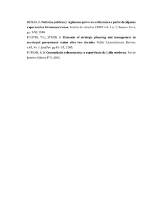 OSZLAK, O. Politicas publicas y regimenes politicos: reflexiones a partir de algunas
experiencias latinoamericanas. Revista de estudios CEDES vol. 3 n. 2, Buenos Aires,
pp. 5-58, 1980.
POISTER, T.H.; STREIB, G. Elements of strategic planning and management in
municipal government: status after two decades. Public Administration Review,
v.65, No. 1. Jan/Fev, pg 45 - 55, 2005.
PUTNAM, R. D. Comunidade e democracia: a experiência da Itália moderna. Rio de
Janeiro: Editora FGV, 2005.

 