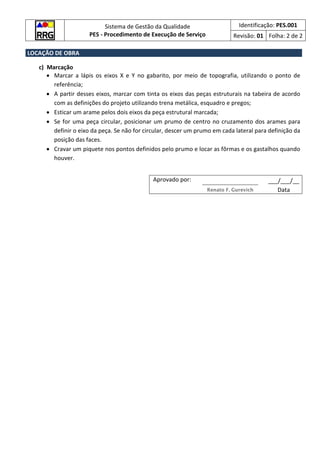 Sistema de Gestão da Qualidade
PES - Procedimento de Execução de Serviço
Identificação: PES.001
Revisão: 01 Folha: 2 de 2
LOCAÇÃO DE OBRA
c) Marcação
• Marcar a lápis os eixos X e Y no gabarito, por meio de topografia, utilizando o ponto de
referência;
• A partir desses eixos, marcar com tinta os eixos das peças estruturais na tabeira de acordo
com as definições do projeto utilizando trena metálica, esquadro e pregos;
• Esticar um arame pelos dois eixos da peça estrutural marcada;
• Se for uma peça circular, posicionar um prumo de centro no cruzamento dos arames para
definir o eixo da peça. Se não for circular, descer um prumo em cada lateral para definição da
posição das faces.
• Cravar um piquete nos pontos definidos pelo prumo e locar as fôrmas e os gastalhos quando
houver.
Aprovado por: ___/___/__
Renato F. Gurevich Data
 