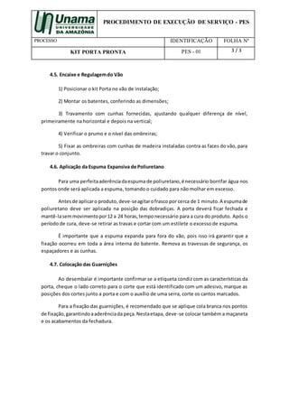 PROCEDIMENTO DE EXECUÇÃO DE SERVIÇO - PES
PROCESSO IDENTIFICAÇÃO FOLHA Nº
KIT PORTA PRONTA PES - 01 3 / 3
4.5. Encaixe e Regulagemdo Vão
1) Posicionar o kit Porta no vão de instalação;
2) Montar os batentes, conferindo as dimensões;
3) Travamento com cunhas fornecidas, ajustando qualquer diferença de nível,
primeiramente na horizontal e depois na vertical;
4) Verificar o prumo e o nível das ombreiras;
5) Fixar as ombreiras com cunhas de madeira instaladas contra as faces do vão, para
travar o conjunto.
4.6. Aplicação da Espuma Expansiva de Poliuretano
Para uma perfeitaaderênciadaespuma de poliuretano, é necessário borrifar água nos
pontos onde será aplicada a espuma, tomando o cuidado para não molhar em excesso.
Antesde aplicaro produto,deve-seagitarofrasco por cerca de 1 minuto. A espumade
poliuretano deve ser aplicada na posição das dobradiças. A porta deverá ficar fechada e
mantê-lasemmovimentopor12 a 24 horas,temponecessário para a cura do produto. Após o
período de cura, deve-se retirar as travas e cortar com um estilete o excesso de espuma.
É importante que a espuma expanda para fora do vão, pois isso irá garantir que a
fixação ocorreu em toda a área interna do batente. Remova as travessas de segurança, os
espaçadores e as cunhas.
4.7. Colocação das Guarnições
Ao desembalar é importante confirmar se a etiqueta condiz com as características da
porta, cheque o lado correto para o corte que está identificado com um adesivo, marque as
posições dos cortes junto a porta e com o auxílio de uma serra, corte os cantos marcados.
Para a fixação das guarnições, é recomendado que se aplique cola branca nos pontos
de fixação,garantindoaaderênciada peça.Nestaetapa, deve-se colocar também a maçaneta
e os acabamentos da fechadura.
 