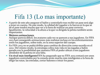 Fifa 13 (Lo mas importante)
 A partir de este año asegurar el balón y controlarlo tras recibir un pase será algo
  a tener en cuenta. De este modo, la calidad del jugador o la fuerza en la que se
  dé el pase tendrá mucho que ver a la hora de realizar un pase correcto.
  Igualmente, la velocidad o la altura a la que va dirigida la pelota también serán
  importantes.
 Mejores animaciones
  Aunque parecía difícil, los avatares cada vez se parecen a sus jugadores. En FIFA
  2013 han conseguido animaciones más realistas incluso en los enfrentamientos
  entre los jugadores, sobre todo, en la zona superior del cuerpo.
 En FIFA 2013 no se podrá driblar para cambiar de dirección como sucedía en el
  2012. Del mismo modo, la estrategia cobra más vida en las jugadas a balón
  parado con la posibilidad que muestra FIFA al poder ubicar a tres jugadores
  alrededor de la pelota en una falta.
 Un rival más inteligenteFIFA ha asegurado que su FIFA 2013 contará con unos
  jugadores controlados por la consola serán mucho más inteligentes a la hora de
  elegir las rutas, las entradas, cortar balones o intuir los pases.
 