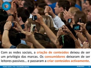 26/06/2015PEDRO COSTA | PES | ESCURIDÃO DIGITAL 11
Com as redes sociais, a criação de conteúdos deixou de ser
um privilégio das marcas. Os consumidores deixaram de ser
leitores passivos… e passaram a criar conteúdos activamente.
 