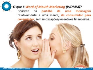 26/06/2015PEDRO COSTA | PES | ESCURIDÃO DIGITAL 13
O que é Word of Mouth Marketing (WOMM)?
Consiste na partilha de uma mensagem
relativamente a uma marca, de consumidor para
consumidor, sem implicações/incentivos financeiros.
 