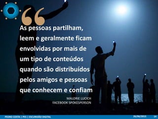 26/06/2015PEDRO COSTA | PES | ESCURIDÃO DIGITAL 14
As pessoas partilham,
leem e geralmente ficam
envolvidas por mais de
um tipo de conteúdos
quando são distribuídos
pelos amigos e pessoas
que conhecem e confiam
MALORIE LUCICH
FACEBOOK SPOKESPERSON
 