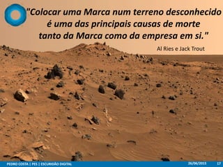 "Colocar uma Marca num terreno desconhecido
é uma das principais causas de morte
tanto da Marca como da empresa em si."
Al Ries e Jack Trout
26/06/2015PEDRO COSTA | PES | ESCURIDÃO DIGITAL 17
 
