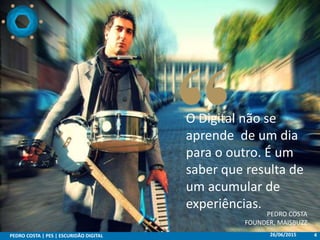 26/06/2015PEDRO COSTA | PES | ESCURIDÃO DIGITAL 4
O Digital não se
aprende de um dia
para o outro. É um
saber que resulta de
um acumular de
experiências.
PEDRO COSTA
FOUNDER, MAISBUZZ
 