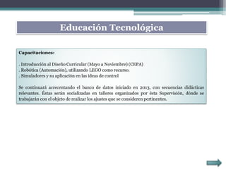 Capacitaciones:
. Introducción al Diseño Curricular (Mayo a Noviembre) (CEPA)
. Robótica (Automación), utilizando LEGO como recurso.
. Simuladores y su aplicación en las ideas de control
Se continuará acrecentando el banco de datos iniciado en 2013, con secuencias didácticas
relevantes. Éstas serán socializadas en talleres organizados por ésta Supervisión, dónde se
trabajarán con el objeto de realizar los ajustes que se consideren pertinentes.
Educación Tecnológica
 