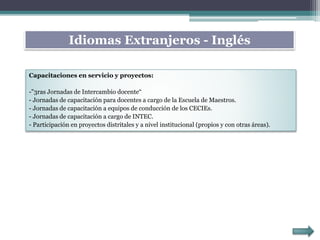 Capacitaciones en servicio y proyectos:
-"3ras Jornadas de Intercambio docente“
- Jornadas de capacitación para docentes a cargo de la Escuela de Maestros.
- Jornadas de capacitación a equipos de conducción de los CECIEs.
- Jornadas de capacitación a cargo de INTEC.
- Participación en proyectos distritales y a nivel institucional (propios y con otras áreas).
Idiomas Extranjeros - Inglés
 