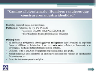 “Camino al bicentenario: Hombres y mujeres que
construyeron nuestra identidad”
Identidad nacional, desde sus hacedores.
Población: * alumnos de 1° o 2° a 6° grado
* docentes: MG, MC, MB, FPD, MAP, CEI, etc.
* Coordinadores de ciclo (responsables proyecto)
Descripción:
• Se abordarán Proyectos Investigativos Integrados cuyo producto se expondrá
frente a públicos no habituales. A su vez cada aula reflejará un homenaje a su
investigado, mediante la transformación de su entorno.
• Duración: todo el año. Con cronograma de presentaciones por grado.
• Modalidades: En actos escolares, en encuentros con escuelas vecinas, en instituciones
de su entorno, etc.
• Presentaciones con apoyatura digital
 