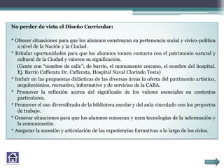 No perder de vista el Diseño Curricular:
* Ofrecer situaciones para que los alumnos construyan su pertenencia social y cívico-política
a nivel de la Nación y la Ciudad.
* Brindar oportunidades para que los alumnos tomen contacto con el patrimonio natural y
cultural de la Ciudad y valoren su significación.
(Gente con “nombre de calle”; de barrio, el monumento cercano, el nombre del hospital.
Ej. Barrio Cafferata Dr. Cafferata, Hospital Naval Clorindo Testa)
* Incluir en las propuestas didácticas de las diversas áreas la oferta del patrimonio artístico,
arquitectónico, recreativo, informativo y de servicios de la CABA.
* Promover la reflexión acerca del significado de los valores esenciales en contextos
particulares.
* Promover el uso diversificado de la biblioteca escolar y del aula vinculado con los proyectos
de trabajo.
* Generar situaciones para que los alumnos conozcan y usen tecnologías de la información y
la comunicación.
* Asegurar la sucesión y articulación de las experiencias formativas a lo largo de los ciclos.
 