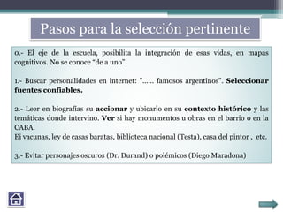 Pasos para la selección pertinente
0.- El eje de la escuela, posibilita la integración de esas vidas, en mapas
cognitivos. No se conoce “de a uno”.
1.- Buscar personalidades en internet: "...... famosos argentinos". Seleccionar
fuentes confiables.
2.- Leer en biografías su accionar y ubicarlo en su contexto histórico y las
temáticas donde intervino. Ver si hay monumentos u obras en el barrio o en la
CABA.
Ej vacunas, ley de casas baratas, biblioteca nacional (Testa), casa del pintor , etc.
3.- Evitar personajes oscuros (Dr. Durand) o polémicos (Diego Maradona)
 