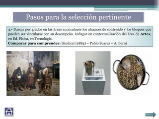 Pasos para la selección pertinente
4.- Buscar por grados en las áreas curriculares los alcances de contenido y los bloques que
pueden ser vincularse con su desempeño. Indagar en contextualización del área de Artes,
en Ed. Física, en Tecnología.
Comparar para comprender: Giudicci (1884) – Pablo Suarez – A. Berni
 