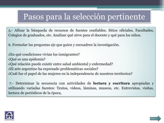 5.- Afinar la búsqueda de recursos de fuentes confiables. Sitios oficiales, Facultades,
Colegios de graduados, etc. Analizar qué sirve para el docente y qué para los niños.
6. Formular las preguntas eje que guíen y encuadren la investigación.
¿En qué condiciones vivían los inmigrantes?
¿Qué es una epidemia?
¿Qué relación puede existir entre salud ambiental y enfermedad?
¿El arte argentino ha expresado problemáticas sociales?
¿Cuál fue el papel de las mujeres en la independencia de nuestros territorios?
7.- Determinar la secuencia con actividades de lectura y escritura apropiadas y
utilizando variadas fuentes: Textos, videos, láminas, museos, etc. Entrevistas, visitas,
lectura de periódicos de la época,
Pasos para la selección pertinente
 