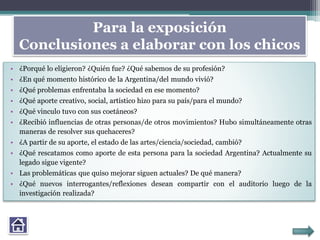Para la exposición
Conclusiones a elaborar con los chicos
• ¿Porqué lo eligieron? ¿Quién fue? ¿Qué sabemos de su profesión?
• ¿En qué momento histórico de la Argentina/del mundo vivió?
• ¿Qué problemas enfrentaba la sociedad en ese momento?
• ¿Qué aporte creativo, social, artístico hizo para su país/para el mundo?
• ¿Qué vinculo tuvo con sus coetáneos?
• ¿Recibió influencias de otras personas/de otros movimientos? Hubo simultáneamente otras
maneras de resolver sus quehaceres?
• ¿A partir de su aporte, el estado de las artes/ciencia/sociedad, cambió?
• ¿Qué rescatamos como aporte de esta persona para la sociedad Argentina? Actualmente su
legado sigue vigente?
• Las problemáticas que quiso mejorar siguen actuales? De qué manera?
• ¿Qué nuevos interrogantes/reflexiones desean compartir con el auditorio luego de la
investigación realizada?
 