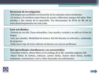 Secuencia de investigación
-Estrategias que posibiliten la formación de los alumnos como estudiantes
-La lectura y la escritura como forma de acceso a diferentes campos del saber. Para
estudiar y dar cuenta de lo aprendido. Ver Documentos de PCIA de BS AS en
www.direccionprimaria.wix.com/caba
Leer con fluidez:
-Lectura en voz alta. Tarea sistemática. Leer mucho y variado y no sólo en el área de
lengua.
-Leer par estudiar. Modalidad de lectura. Rol del docente en selección y andamiaje
de preguntas
-Cada nuevo tipo de texto enfrenta al alumno con nuevos problemas.
Son aprendizajes simultaneos y no secuenciales:
-Consultar índices, ubicar libros en el catálogo de la BE, consultar páginas web
-Hacer fichas de lectura, subrayar, anotar dudas, buscar otros textos, escribir
resúmenes, conclusiones. Leer y releer buscando una información.
 