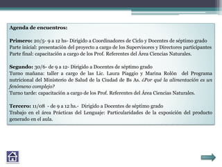 Agenda de encuentros:
Primero: 20/5- 9 a 12 hs- Dirigido a Coordinadores de Ciclo y Docentes de séptimo grado
Parte inicial: presentación del proyecto a cargo de los Supervisores y Directores participantes
Parte final: capacitación a cargo de los Prof. Referentes del Área Ciencias Naturales.
Segundo: 30/6- de 9 a 12- Dirigido a Docentes de séptimo grado
Turno mañana: taller a cargo de las Lic. Laura Piaggio y Marina Rolón del Programa
nutricional del Ministerio de Salud de la Ciudad de Bs As. ¿Por qué la alimentación es un
fenómeno complejo?
Turno tarde: capacitación a cargo de los Prof. Referentes del Área Ciencias Naturales.
Tercero: 11/08 - de 9 a 12 hs.- Dirigido a Docentes de séptimo grado
Trabajo en el área Prácticas del Lenguaje: Particularidades de la exposición del producto
generado en el aula.
 