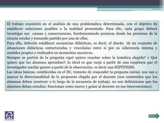 El trabajo consistirá en el análisis de una problemática determinada, con el objetivo de
establecer soluciones posibles a la realidad presentada. Para ello, cada grupo deberá
investigar sus causas y consecuencias, fundamentando posturas desde las premisas de la
ciencia escolar y tomando partido por una de ellas.
Para ello, deberán establecer secuencias didácticas, es decir, el diseño de un conjunto de
situaciones didácticas estructuradas y vinculadas entre sí por su coherencia interna y
sentidos propios y realizados en momentos sucesivos.
Siempre se partirá de la pregunta ¿qué quiero enseñar sobre la temática elegida? ¿ Qué
quiero que los alumnos aprendan?; lo ideal es que surja a partir de una conjetura que el
investigador escolar genere a partir de la observación, es decir una HIPÓTESIS.
Las ideas básicas, establecidas en el DC, tratarán de responder la pregunta inicial, nos van a
marcar la direccionalidad de la propuesta elegida por el docente (son contenidos que los
alumnos deben construir a lo largo de la secuencia de trabajo; no son definiciones que los
alumnos deban estudiar; funcionan como marco y guían al docente en sus intervenciones).
 