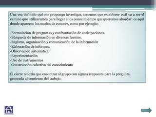 Una vez definido qué me propongo investigar, tenemos que establecer cuál va a ser el
camino que utilizaremos para llegar a los conocimientos que queremos abordar: es aquí
donde aparecen los modos de conocer, como por ejemplo:
-Formulación de preguntas y confrontación de anticipaciones.
-Búsqueda de información en diversas fuentes.
-Registro, organización y comunicación de la información
-Elaboración de informes.
-Observación sistemática.
-Experimentación
-Uso de instrumentos
-Construcción colectiva del conocimiento
El cierre tendría que encontrar al grupo con alguna respuesta para la pregunta
generada al comienzo del trabajo.
 