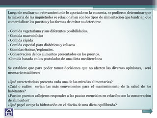 Luego de realizar un relevamiento de lo aportado en la encuesta, se pudieron determinar que
la mayoría de las inquietudes se relacionaban con los tipos de alimentación que tendrían que
comercializar los puestos y las formas de evitar su deterioro:
- Comida vegetariana y sus diferentes posibilidades.
- Comida macrobiótica
- Comida rápida
- Comida especial para diabéticos y celíacos
- Comidas étnicas/regionales.
- Conservación de los alimentos presentados en los puestos.
-Comida basada en los postulados de una dieta mediterránea
Se establece que para poder tomar decisiones que no afecten las diversas opiniones, será
necesario establecer:
¿Qué características presenta cada una de las miradas alimentarias?
¿Cuál o cuáles serían las más convenientes para el mantenimiento de la salud de los
habitantes?
¿Pueden puestos callejeros responder a las pautas esenciales en relación con la conservación
de alimentos?
¿Qué papel ocupa la hidratación en el diseño de una dieta equilibrada?
 