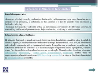 Propósitos generales
- Promover el trabajo en red y colaborativo, la discusión y el intercambio entre pares, la realización en
conjunto de la propuesta, la autonomía de los alumnos y el rol del docente como orientador y
facilitador del trabajo.
-Estimular la búsqueda y selección crítica de información proveniente de diferentes soportes, la
evaluación y validación, el procesamiento, la jerarquización, la crítica y la interpretación.
Introducción a las actividades
El alimento funcional es aquel que puede tener un efecto beneficioso específico sobre la salud de
quien lo ingiere, ya sea mejorándola o reduciendo el riesgo de enfermedad. Para esto, se adiciona un
determinado compuesto activo –independientemente de aquellos que se pudieran presentar por la
naturaleza intrínseca del alimento– o se disminuye algún componente nocivo o perjudicial, o ambas
cosas. Para lograr el efecto deseado se incorporan, por ejemplo, fibras dietarias, vitaminas, minerales,
antioxidantes, fitoesteroles, ácidos grasos poliinsaturados, isoflavonas, ciertos tipos de
microorganismos beneficiosos (como bifidobacterias y lactobacilos), o bien, se disminuye la cantidad
de ácidos grasos trans presentes.
Secuencia 1: Alimentos funcionales
 