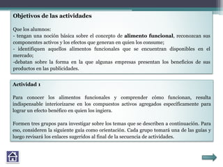 Objetivos de las actividades
Que los alumnos:
- tengan una noción básica sobre el concepto de alimento funcional, reconozcan sus
componentes activos y los efectos que generan en quien los consume;
- identifiquen aquellos alimentos funcionales que se encuentran disponibles en el
mercado;
-debatan sobre la forma en la que algunas empresas presentan los beneficios de sus
productos en las publicidades.
Actividad 1
Para conocer los alimentos funcionales y comprender cómo funcionan, resulta
indispensable interiorizarse en los compuestos activos agregados específicamente para
lograr un efecto benéfico en quien los ingiera.
Formen tres grupos para investigar sobre los temas que se describen a continuación. Para
eso, consideren la siguiente guía como orientación. Cada grupo tomará una de las guías y
luego revisará los enlaces sugeridos al final de la secuencia de actividades.
 