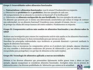 Grupo I: Generalidades sobre alimentos funcionales
1.- Nutracéuticos y alimentos funcionales: ¿son lo mismo? Fundamenten su respuesta.
2.-Diferencien un prebiótico de un probiótico. Den tres ejemplos de cada uno.
¿El enriquecimiento de un alimento lo convierte en funcional? ¿Y la fortificación?
3.- Diferencien un alimento enriquecido de uno fortificado. Den tres ejemplos de cada uno.
Un alimento que presenta por sí mismo una determinada característica que reduce el riesgo de contraer
una enfermedad, ¿es un alimento funcional? Consideren como ejemplo el tomate, rico en licopeno, capaz
de proteger las células del cuerpo humano del estrés oxidativo. Fundamenten su respuesta.
Grupo II: Componentes activos más usados en alimentos funcionales y sus efectos sobre la
salud
Realicen una investigación para conocer los componentes activos más usados en los alimentos funcionales.
Averigüen cómo funcionan y la dosis recomendada para que ejerzan su efecto.
Describan las principales enfermedades cuya incidencia se pretende disminuir o prevenir mediante la
ingesta de alimentos funcionales.
Expliquen cómo se incorporan los componentes activos en el producto (por ejemplo, algunas vitaminas
son muy sensibles a determinadas condiciones del proceso de elaboración y, por ese motivo, deben ser
encapsuladas para protegerlas) y en qué tipo de alimentos se los suele emplear.
Grupo III: Tecnología de alimentos aplicada a nuevas necesidades
Debatan si los diversos alimentos que presentaban típicamente ácidos grasos trans y ahora no (por
ejemplo, algunas margarinas) se consideran alimentos funcionales. Averigüen cómo era su proceso de
elaboración antes y las diversas posibilidades de fabricación que existen en la actualidad.
 