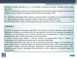 Discutan si la leche reducida en lactosa se considera un alimento funcional. Averigüen cómo se logra
este efecto.
Piensen otros ejemplos en los que se necesitó minimizar la presencia de algún compuesto nocivo para la
salud y en cómo se utilizó la tecnología como herramienta para lograr ese fin.
a) Finalmente cada grupo deberá elaborar un informe sobre lo investigado en un procesador de textos
de sus equipos portátiles, agregando cualquier aspecto que considere relevante.
b) Cada grupo deberá elegir un representante para que comente el informe en clase.
Actividad 2
La oferta de alimentos funcionales disponible en el mercado local abarca diferentes rubros: lácteos,
panificados y bebidas se encuentran entre los más populares. Acorde con las tendencias mundiales de
consumo y en concordancia con la creciente demanda de los consumidores, la plaza se renueva y
diversifica día a día con el lanzamiento de novedosos productos.
1. Utilicen Internet para acceder a diversos portales de supermercados locales y realicen un
relevamiento de los alimentos funcionales que se encuentran disponibles.
2. Recopilen información sobre cada uno de los alimentos funcionales y luego en un procesador de
textos confeccionen un cuadro descriptivo que incluya los siguientes ítems: rubro al que pertenece, tipo
de producto, nombre comercial, fabricante, ingredientes, componentes funcionales activos, efecto
beneficioso para la salud y descripción del mecanismo de acción. Adjunten una pequeña imagen de
cada producto.
 