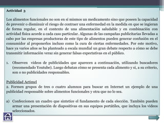 Actividad 3
Los alimentos funcionales no son en sí mismos un medicamento sino que poseen la capacidad
de prevenir o disminuir el riesgo de contraer una enfermedad en la medida en que se ingieran
de forma regular, en el contexto de una alimentación saludable y en combinación con
actividad física acorde a cada caso particular. Algunas de las campañas publicitarias llevadas a
cabo por las empresas productoras de este tipo de alimentos pueden generar confusión en el
consumidor al proponerlos incluso como la cura de ciertas enfermedades. Por este motivo,
hace ya varios años se ha planteado a escala mundial un gran debate respecto a cómo se debe
transmitir información veraz sin generar falsas expectativas en el público.
1. Observen videos de publicidades que aparecen a continuación, utilizando buscadores
(recomendado Youtube). Luego debatan cómo se presenta cada alimento y si, a su criterio,
son o no publicidades responsables.
Publicidad Actimel
2. Formen grupos de tres o cuatro alumnos para buscar en Internet un ejemplo de una
publicidad responsable sobre alimentos funcionales y otra que no lo sea.
a) Confeccionen un cuadro que sintetice el fundamento de cada elección. También pueden
armar una presentación de diapositivas en sus equipos portátiles, que incluya los videos
seleccionados.
 