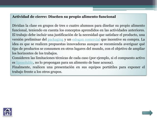Actividad de cierre: Diseñen su propio alimento funcional
Dividan la clase en grupos de tres o cuatro alumnos para diseñar su propio alimento
funcional, teniendo en cuenta los conceptos aprendidos en las actividades anteriores.
El trabajo debe incluir una justificación de la necesidad que satisface el producto, una
versión preliminar del packaging y un eslogan comercial que incentive su compra. La
idea es que se realicen propuestas innovadoras aunque se recomienda averiguar qué
tipo de productos se consumen en otros lugares del mundo, con el objetivo de ampliar
los horizontes de los trabajos.
Consideren las limitaciones técnicas de cada caso (por ejemplo, si el compuesto activo
es liposoluble, no lo propongan para un alimento de base acuosa).
Finalmente, realicen una presentación en sus equipos portátiles para exponer el
trabajo frente a los otros grupos.
 