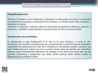Propósitos generales
-Promover el trabajo en red y colaborativo, la discusión y el intercambio entre pares, la realización
en conjunto de la propuesta, la autonomía de los alumnos y el rol del docente como orientador y
facilitador del trabajo.
-Estimular la búsqueda y selección crítica de información proveniente de diferentes soportes, la
evaluación y validación, el procesamiento, la jerarquización, la crítica y la interpretación.
Introducción a las actividades
La alimentación es algo fundamental en la vida de los seres humanos. A través de ella,
conseguimos los nutrientes necesarios para que el organismo lleve a cabo las funciones fisiológicas
responsables de mantenernos con vida. Pero, realmente, la alimentación también constituye una
parte fundamental de la cultura, por eso no resulta extraño notar que pueblos con costumbres
distintas posean alimentaciones diferentes. Sin embargo, no fue hasta hace pocos años que las
personas comenzaron a preguntarse qué efecto puede provocar sobre nuestro cuerpo la
alimentación que recibimos a diario.
Secuencia 2: Alimentación saludable
 