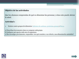 Objetivo de las actividades
Que los alumnos comprendan de qué se alimentan las personas y cómo esto puede afectar
la salud.
Actividad 1
1. Existen cuatro grupos de alimentos: hidratos de carbono, proteínas, grasas y fibras.
a) Describan brevemente cómo se compone cada grupo.
b) Indiquen qué aporta cada uno al organismo.
c) Sin investigar previamente, respondan: ¿en qué consiste, a su criterio, una alimentación saludable?
 