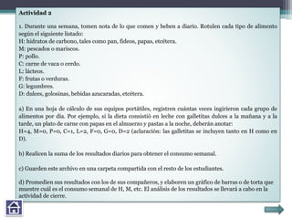 Actividad 2
1. Durante una semana, tomen nota de lo que comen y beben a diario. Rotulen cada tipo de alimento
según el siguiente listado:
H: hidratos de carbono, tales como pan, fideos, papas, etcétera.
M: pescados o mariscos.
P: pollo.
C: carne de vaca o cerdo.
L: lácteos.
F: frutas o verduras.
G: legumbres.
D: dulces, golosinas, bebidas azucaradas, etcétera.
a) En una hoja de cálculo de sus equipos portátiles, registren cuántas veces ingirieron cada grupo de
alimentos por día. Por ejemplo, si la dieta consistió en leche con galletitas dulces a la mañana y a la
tarde, un plato de carne con papas en el almuerzo y pastas a la noche, deberán anotar:
H=4, M=0, P=0, C=1, L=2, F=0, G=0, D=2 (aclaración: las galletitas se incluyen tanto en H como en
D).
b) Realicen la suma de los resultados diarios para obtener el consumo semanal.
c) Guarden este archivo en una carpeta compartida con el resto de los estudiantes.
d) Promedien sus resultados con los de sus compañeros, y elaboren un gráfico de barras o de torta que
muestre cuál es el consumo semanal de H, M, etc. El análisis de los resultados se llevará a cabo en la
actividad de cierre.
 