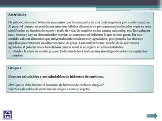 Actividad 3
De niños comemos y bebemos elementos que forman parte de una dieta impuesta por nuestros padres.
Al pasar el tiempo, es posible que nuestros hábitos alimentarios permanezcan inalterados o que se vean
modificados en función de nuestro estilo de vida, de cambios en las pautas culturales, etc. En cualquier
caso, siempre hay un denominador común: no comemos ni bebemos lo que no nos gusta. En este
sentido, existen alimentos que universalmente resultan muy agradables, por ejemplo, los dulces o
aquellos que contienen un alto contenido de grasa. Lamentablemente, mucho de lo que resulta
agradable al paladar no es beneficioso para la salud si se ingiere en altas cantidades.
1. Dividan la clase en cuatro grupos. Cada uno deberá realizar una investigación sobre los siguientes
puntos:
Grupo 1
Fuentes saludables y no saludables de hidratos de carbono.
¿Por qué se debe limitar el consumo de hidratos de carbono simples?
Fuentes saludables de proteínas de origen animal y vegetal.
 
