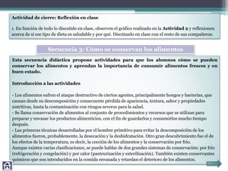 Actividad de cierre: Reflexión en clase
1. En función de todo lo discutido en clase, observen el gráfico realizado en la Actividad 2 y reflexionen
acerca de si ese tipo de dieta es saludable y por qué. Discútanlo en clase con el resto de sus compañeros.
Esta secuencia didáctica propone actividades para que los alumnos cómo se pueden
conservar los alimentos y aprendan la importancia de consumir alimentos frescos y en
buen estado.
Introducción a las actividades
- Los alimentos sufren el ataque destructivo de ciertos agentes, principalmente hongos y bacterias, que
causan desde su descomposición y consecuente pérdida de apariencia, textura, sabor y propiedades
nutritivas, hasta la contaminación con riesgos severos para la salud.
- Se llama conservación de alimentos al conjunto de procedimientos y recursos que se utilizan para
preparar y envasar los productos alimenticios, con el fin de guardarlos y consumirlos mucho tiempo
después.
- Las primeras técnicas desarrolladas por el hombre primitivo para evitar la descomposición de los
alimentos fueron, probablemente, la desecación y la deshidratación. Otro gran descubrimiento fue el de
los efectos de la temperatura, es decir, la cocción de los alimentos y la conservación por frío.
Aunque existen varias clasificaciones, se puede hablar de dos grandes sistemas de conservación: por frío
(refrigeración y congelación) y por calor (pasteurización y esterilización). También existen conservantes
químicos que son introducidos en la comida envasada y retardan el deterioro de los alimentos.
Secuencia 3: Cómo se conservan los alimentos
 