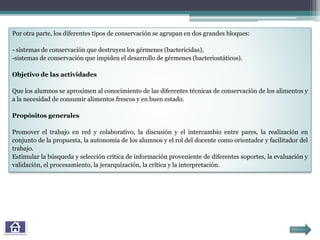Por otra parte, los diferentes tipos de conservación se agrupan en dos grandes bloques:
- sistemas de conservación que destruyen los gérmenes (bactericidas),
-sistemas de conservación que impiden el desarrollo de gérmenes (bacteriostáticos).
Objetivo de las actividades
Que los alumnos se aproximen al conocimiento de las diferentes técnicas de conservación de los alimentos y
a la necesidad de consumir alimentos frescos y en buen estado.
Propósitos generales
Promover el trabajo en red y colaborativo, la discusión y el intercambio entre pares, la realización en
conjunto de la propuesta, la autonomía de los alumnos y el rol del docente como orientador y facilitador del
trabajo.
Estimular la búsqueda y selección crítica de información proveniente de diferentes soportes, la evaluación y
validación, el procesamiento, la jerarquización, la crítica y la interpretación.
 