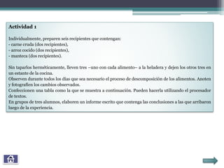 Actividad 1
Individualmente, preparen seis recipientes que contengan:
- carne cruda (dos recipientes),
- arroz cocido (dos recipientes),
- manteca (dos recipientes).
Sin taparlos herméticamente, lleven tres –uno con cada alimento– a la heladera y dejen los otros tres en
un estante de la cocina.
Observen durante todos los días que sea necesario el proceso de descomposición de los alimentos. Anoten
y fotografíen los cambios observados.
Confeccionen una tabla como la que se muestra a continuación. Pueden hacerla utilizando el procesador
de textos.
En grupos de tres alumnos, elaboren un informe escrito que contenga las conclusiones a las que arribaron
luego de la experiencia.
 