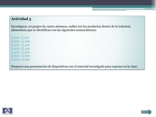 Actividad 3
Investiguen, en grupos de cuatro alumnos, cuáles son los productos dentro de la industria
alimentaria que se identifican con las siguientes nomenclaturas:
E 100 - E 199
E 200 - E 299
E 300 - E 399
E 400 - E 499
E 500 - E 599
E 600 - E 699
E 900 - E 999
Preparen una presentación de diapositivas con el material investigado para exponer en la clase.
 
