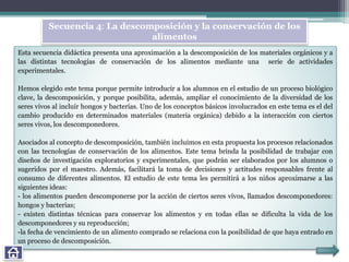Esta secuencia didáctica presenta una aproximación a la descomposición de los materiales orgánicos y a
las distintas tecnologías de conservación de los alimentos mediante una serie de actividades
experimentales.
Hemos elegido este tema porque permite introducir a los alumnos en el estudio de un proceso biológico
clave, la descomposición, y porque posibilita, además, ampliar el conocimiento de la diversidad de los
seres vivos al incluir hongos y bacterias. Uno de los conceptos básicos involucrados en este tema es el del
cambio producido en determinados materiales (materia orgánica) debido a la interacción con ciertos
seres vivos, los descomponedores.
Asociados al concepto de descomposición, también incluimos en esta propuesta los procesos relacionados
con las tecnologías de conservación de los alimentos. Este tema brinda la posibilidad de trabajar con
diseños de investigación exploratorios y experimentales, que podrán ser elaborados por los alumnos o
sugeridos por el maestro. Además, facilitará la toma de decisiones y actitudes responsables frente al
consumo de diferentes alimentos. El estudio de este tema les permitirá a los niños aproximarse a las
siguientes ideas:
- los alimentos pueden descomponerse por la acción de ciertos seres vivos, llamados descomponedores:
hongos y bacterias;
- existen distintas técnicas para conservar los alimentos y en todas ellas se dificulta la vida de los
descomponedores y su reproducción;
-la fecha de vencimiento de un alimento comprado se relaciona con la posibilidad de que haya entrado en
un proceso de descomposición.
Secuencia 4: La descomposición y la conservación de los
alimentos
 