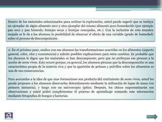 2. En el próximo paso, analice con sus alumnos las transformaciones ocurridas en los alimentos (aspecto
general, color, olor y consistencia) y solicite posibles explicaciones para estos cambios. Es probable que
los alumnos le digan que los materiales se han descompuesto, pero que no atribuyan ese proceso a la
acción de seres vivos. Esto ocurre porque, en general, los alumnos piensan que la descomposición es una
característica propia de la materia viva y que la aparición de pelusas y polvillos sobre los alimentos es
una de sus consecuencias.
Para acercarlos a la idea de que esas formaciones son producto del crecimiento de seres vivos, usted les
puede proponer a los alumnos observarlas detenidamente mediante la utilización de lupas de mano (en
primera instancia), y luego con un microscopio óptico. Después, los chicos esquematizarán sus
observaciones y usted podrá complementar el proceso de aprendizaje sumando más información
mediante fotografías de hongos y bacterias.
Dentro de los materiales seleccionados para realizar la exploración, usted puede sugerir que se incluya
un ejemplar de algún alimento seco y otro ejemplar del mismo alimento pero humedecido (por ejemplo
pan seco y pan húmedo; lentejas secas y lentejas remojadas, etc.). Con la inclusión de esta muestra
mojada se le da a los alumnos la posibilidad de observar el efecto de una variable (grado de humedad)
sobre el proceso de descomposición.
 