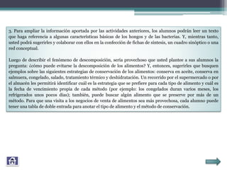 3. Para ampliar la información aportada por las actividades anteriores, los alumnos podrán leer un texto
que haga referencia a algunas características básicas de los hongos y de las bacterias. Y, mientras tanto,
usted podrá sugerirles y colaborar con ellos en la confección de fichas de síntesis, un cuadro sinóptico o una
red conceptual.
Luego de describir el fenómeno de descomposición, sería provechoso que usted plantee a sus alumnos la
pregunta: ¿cómo puede evitarse la descomposición de los alimentos? Y, entonces, sugerirles que busquen
ejemplos sobre las siguientes estrategias de conservación de los alimentos: conserva en aceite, conserva en
salmuera, congelado, salado, tratamiento térmico y deshidratación. Un recorrido por el supermercado o por
el almacén les permitirá identificar cuál es la estrategia que se prefiere para cada tipo de alimento y cuál es
la fecha de vencimiento propia de cada método (por ejemplo: los congelados duran varios meses, los
refrigerados unos pocos días); también, puede buscar algún alimento que se preserve por más de un
método. Para que una visita a los negocios de venta de alimentos sea más provechosa, cada alumno puede
tener una tabla de doble entrada para anotar el tipo de alimento y el método de conservación.
 