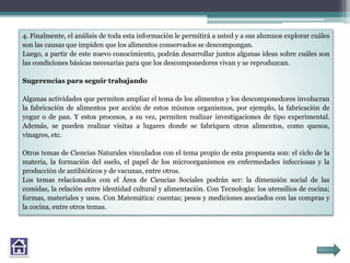 4. Finalmente, el análisis de toda esta información le permitirá a usted y a sus alumnos explorar cuáles
son las causas que impiden que los alimentos conservados se descompongan.
Luego, a partir de este nuevo conocimiento, podrán desarrollar juntos algunas ideas sobre cuáles son
las condiciones básicas necesarias para que los descomponedores vivan y se reproduzcan.
Sugerencias para seguir trabajando
Algunas actividades que permiten ampliar el tema de los alimentos y los descomponedores involucran
la fabricación de alimentos por acción de estos mismos organismos, por ejemplo, la fabricación de
yogur o de pan. Y estos procesos, a su vez, permiten realizar investigaciones de tipo experimental.
Además, se pueden realizar visitas a lugares donde se fabriquen otros alimentos, como quesos,
vinagres, etc.
Otros temas de Ciencias Naturales vinculados con el tema propio de esta propuesta son: el ciclo de la
materia, la formación del suelo, el papel de los microorganismos en enfermedades infecciosas y la
producción de antibióticos y de vacunas, entre otros.
Los temas relacionados con el Área de Ciencias Sociales podrán ser: la dimensión social de las
comidas, la relación entre identidad cultural y alimentación. Con Tecnología: los utensilios de cocina;
formas, materiales y usos. Con Matemática: cuentas; pesos y mediciones asociados con las compras y
la cocina, entre otros temas.
 